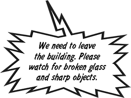 We need to leave the building. Please watch for broken glass and sharp objects.