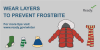 a winter coat, scarf, hat gloves and socks. Wear layers to prevent frostbite. For more tips visit www.ready.gov/winter.