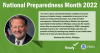 Image of Representative Gary Peters. National Preparedness Month 2022. "As severe storms and natural disasters continue to increase because of climate change, communities in every part of our nation are facing serious damages, loss of life and other consequences. National Preparedness Month is an important opportunity to help families in Michigan and across the country ensure they are prepared for an emergency. FEMA’s emergency planning resources are a vital tool that helps save lives and prevents suffering