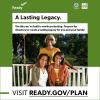 A family sit together on a porch swing. A Lasting legacy. The life you’ve built is worth protecting. Prepare for disasters to create a lasting legacy for you and your family. Visit ready.gov/plan. Brought to you by Ready, FEMA and the Ad Council.
