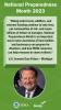 Senator Gary Peters, Chair, Homeland Security and Government Affairs Committee “Rising water levels, wildfires, and extreme flooding continue to take lives, put communities at risk, and cause billions of dollars in damages. National Preparedness Month is an important way to raise awareness of how families and businesses can prepare for disasters, and how FEMA resources can help everyone be more resilient.”